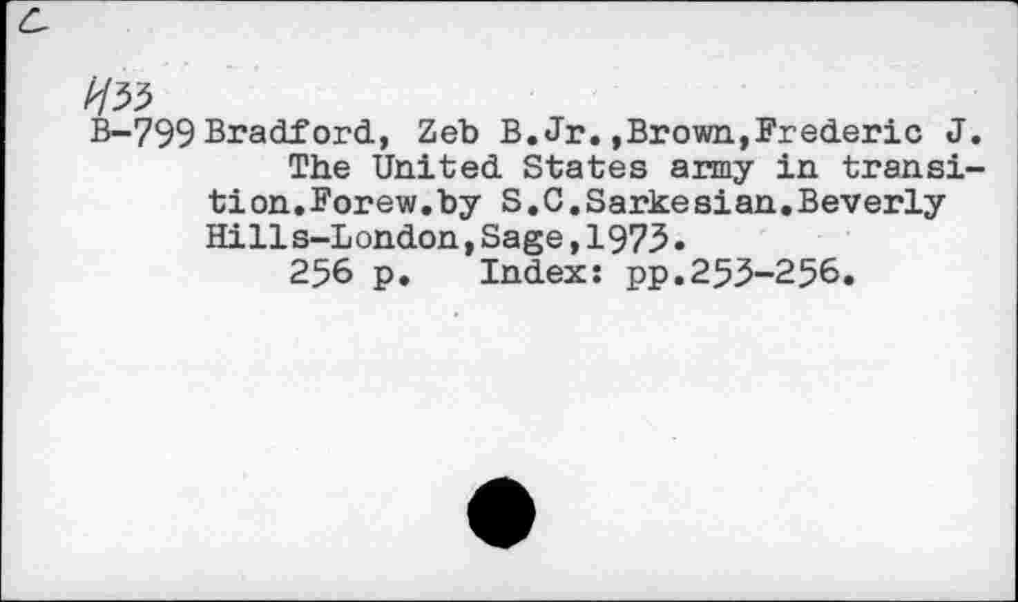 ﻿Ня
В-799 Bradford, Zeb В. Jr. »Brown,Frederic J.
The United States army in transition. Forew.by S.C.Sarke si an•Beverly Hills-London,Sage,197З.
256 p. Index: pp.253-256.